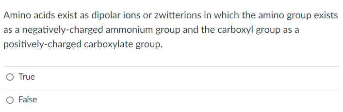 Amino acids exist as dipolar ions or zwitterions in which the amino group exists
as a negatively-charged ammonium group and the carboxyl group as a
positively-charged
carboxylate group.
O True
False