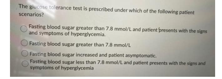 The giucose tolerance test is prescribed under which of the following patient
scenarios?
Fasting blood sugar greater than 7.8 mmol/L and patient presents with the signs
and symptoms of hyperglycemia.
Fasting blood sugar greater than 7.8 mmol/L
O Fasting blood sugar increased and patient asymptomatic.
Fasting blood sugar less than 7.8 mmol/L and patient presents with the signs and
symptoms of hyperglycemia
