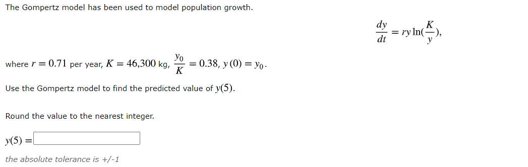 The Gompertz model has been used to model population growth.
dy
In(÷),
dt
Yo
where r = 0.71 per year, K = 46,300 kg,
= 0.38, y (0) = Yo -
K
Use the Gompertz model to find the predicted value of y(5).
Round the value to the nearest integer.
y(5) =|
the absolute tolerance is +/-1
