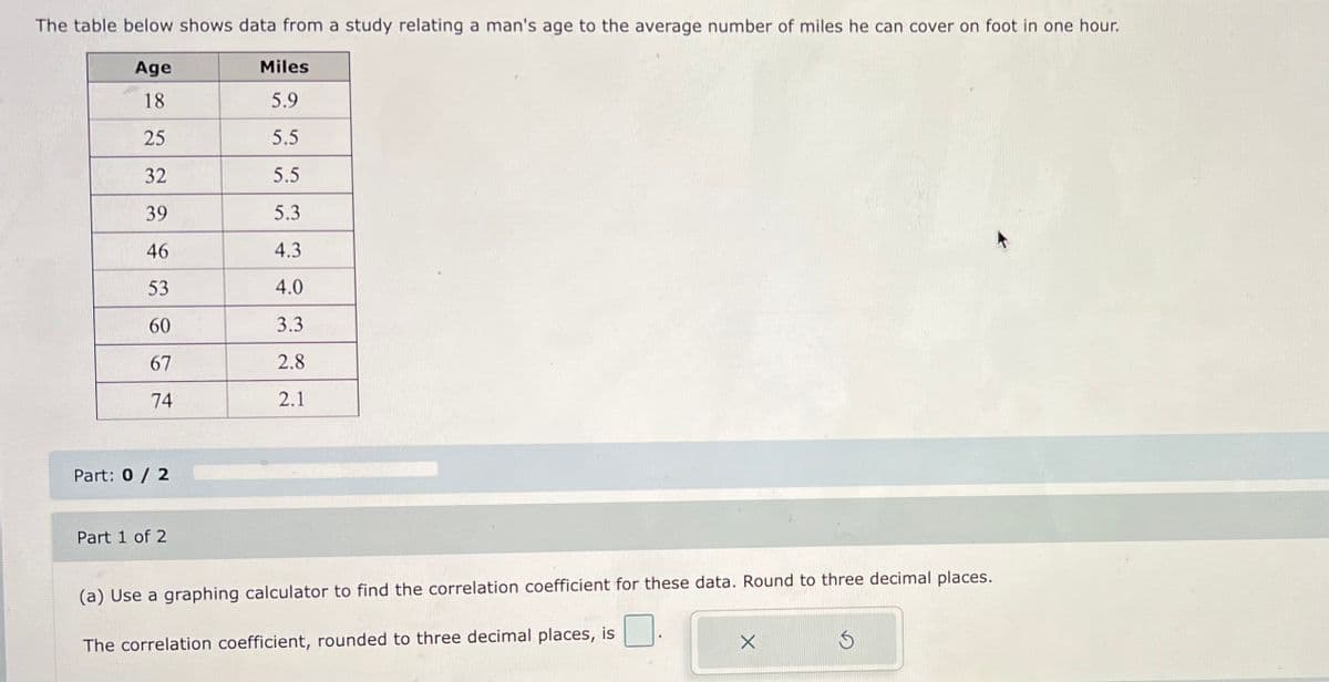 The table below shows data from a study relating a man's age to the average number of miles he can cover on foot in one hour.
Age
18
25
32
39
46
53
60
67
74
Part: 0 / 2
Part 1 of 2
Miles
5.9
5.5
5.5
5.3
4.3
4.0
3.3
2.8
2.1
(a) Use a graphing calculator to find the correlation coefficient for these data. Round to three decimal places.
The correlation coefficient, rounded to three decimal places, is
X
S