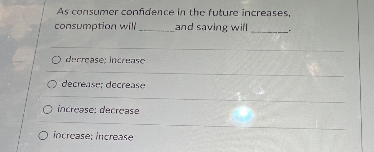 As consumer confidence in the future increases,
consumption will _________and saving will
O decrease; increase
O decrease; decrease
O increase; decrease
O increase; increase
OF