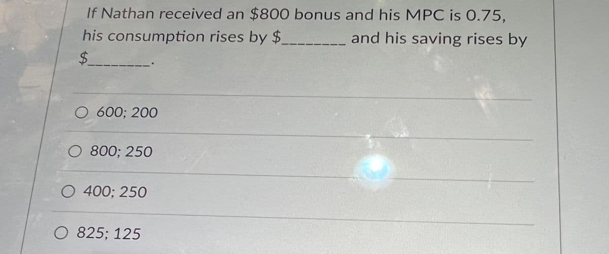 If Nathan received an $800 bonus and his MPC is 0.75,
his
consumption
rises by $.
and his saving rises by
$___
O 600; 200
O 800; 250
O 400; 250
O 825; 125