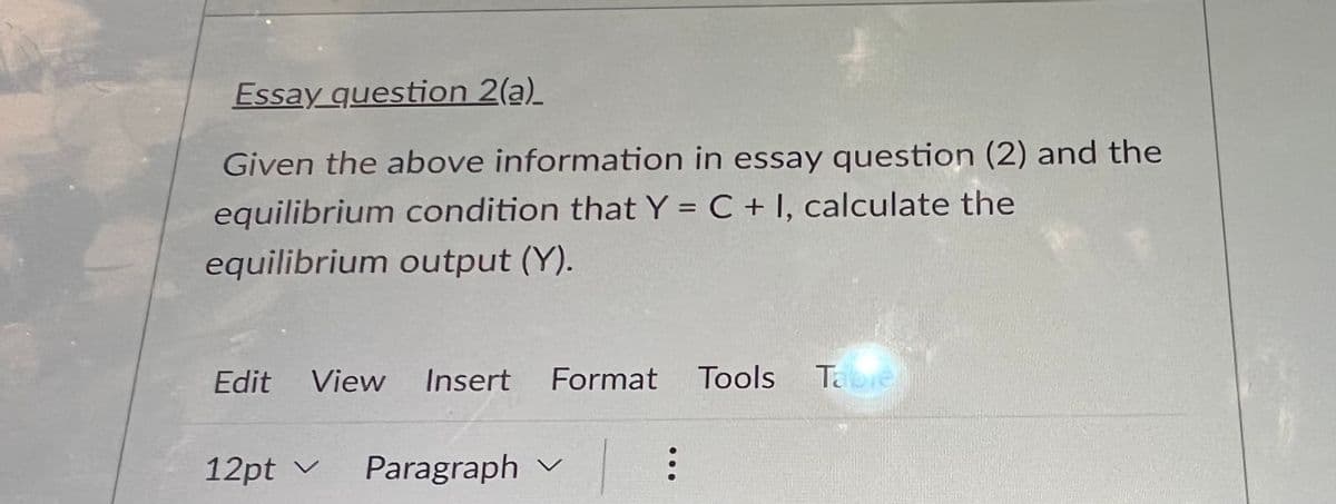 Essay question 2(a)_
Given the above information in essay question (2) and the
equilibrium condition that Y = C + 1, calculate the
equilibrium output (Y).
Edit View Insert Format Tools Table
12pt Paragraph
V
...
: