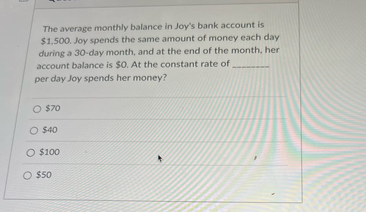 The average monthly balance in Joy's bank account is
$1,500. Joy spends the same amount of money each day
during a 30-day month, and at the end of the month, her
account balance is $0. At the constant rate of
per day Joy spends her money?
$70
$40
O $100
O $50