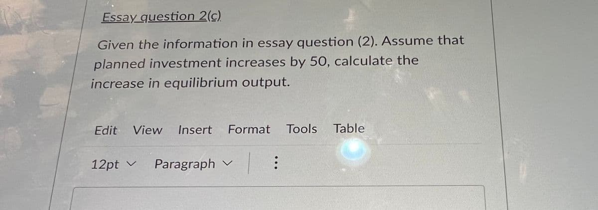Essay question 2(c)
Given the information in essay question (2). Assume that
planned investment increases by 50, calculate the
increase in equilibrium output.
Edit View Insert Format Tools Table
L :
12pt ✓ Paragraph ✓ V