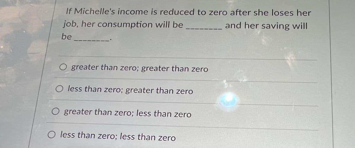 If Michelle's income is reduced to zero after she loses her
job, her consumption will be
and her saving will
be
O greater than zero; greater than zero
O less than zero; greater than zero
O greater than zero; less than zero
O less than zero; less than zero