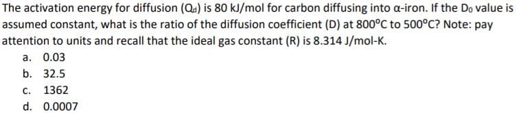 The activation energy for diffusion (Qa) is 80 kJ/mol for carbon diffusing into a-iron. If the Do value is
assumed constant, what is the ratio of the diffusion coefficient (D) at 800°C to 500°C? Note: pay
attention to units and recall that the ideal gas constant (R) is 8.314 J/mol-K.
a. 0.03
b. 32.5
C.
1362
d. 0.0007
