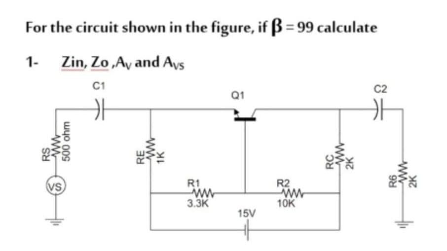 For the circuit shown in the figure, if B = 99 calculate
1- Zin, Zo,Ay and Ays
C1
C2
Q1
VS
R1
R2
3.3K
10K
15V
RS
500 ohm
RE
1K
RC
2K
R6
2K

