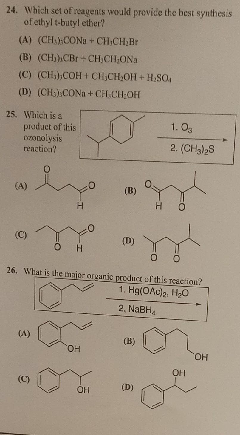 24. Which set of reagents would provide the best synthesis
of ethyl t-butyl ether?
(A) (CH3);CONA+ CH3CH2BR
(B) (CH3);CBr+ CH3CH2ONA
(C) (CH3);COH+ CH3CH2OH+ H2SO,
(D) (CH3);CONA + CH3CH2OH
25. Which is a
product of this
ozonolysis
reaction?
1. O3
2. (CH3)2S
(A)
(B)
H O
(C)
(D)
H.
26. What is the major organic product of this reaction?
1. Hg(OAc)2, H2O
2. NABH4
(A)
(B)
HO.
HO,
ОН
(C)
OH
(D)
