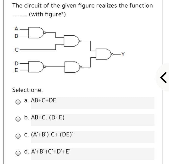 The circuit of the given figure realizes the function
(with figure*)
A
C
-Y
E
Select one:
O a. AB+C+DE
b. AB+C. (D+E)
O c. (A'+B').C+ (DE)
o d. A'+B'+C'+D'+E'
