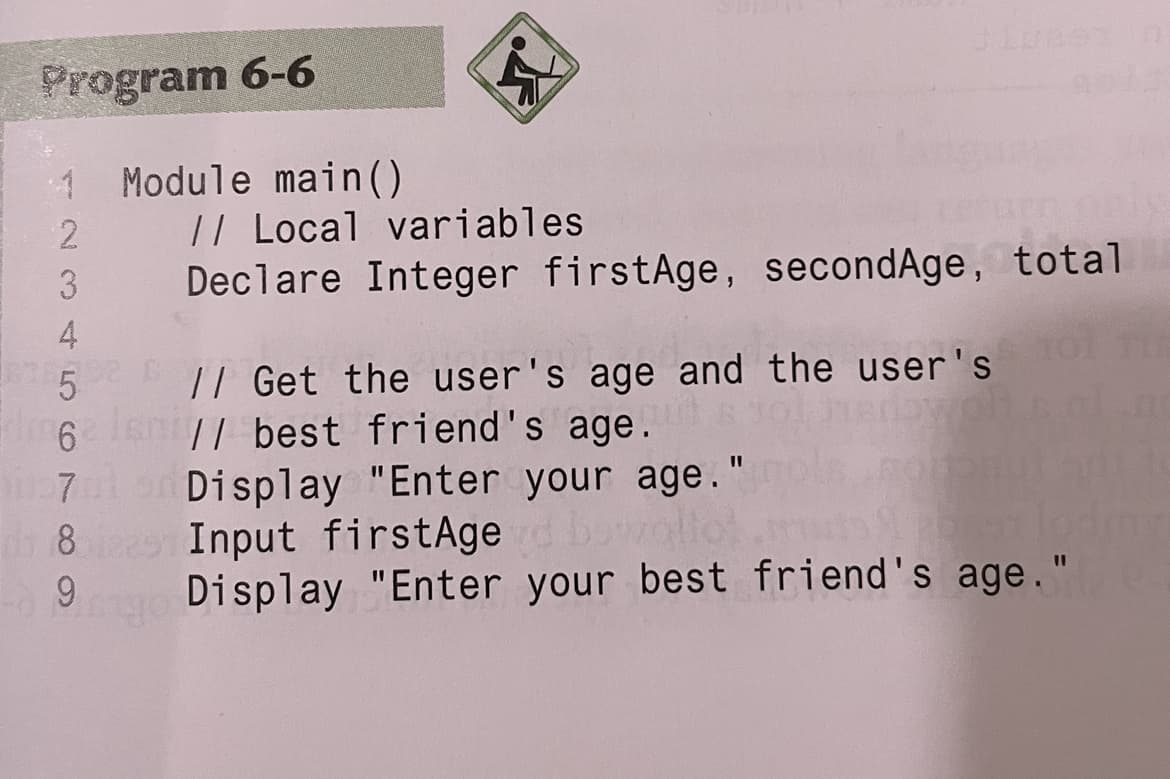 Program 6-6
1 Module main()
|/ Local variables
Declare Integer firstAge, secondAge, total
3
4
|/ Get the user's age and the user's
6 sn
// best friend's age.
Display "Enter your age."
Input firstAge
Display "Enter your best friend's age."
8
