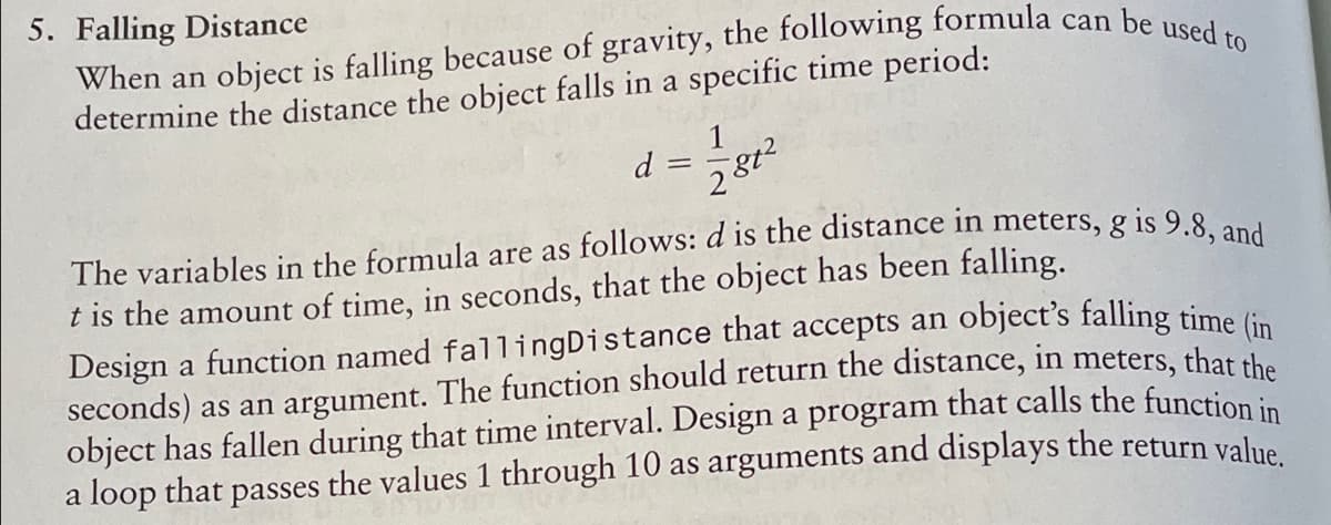 5. Falling Distance
determine the distance the object falls in a specific time period:
1
d
The variables in the formula are as follows: d is the distance in meters, g is 9.8 -
t is the amount of time, in seconds, that the object has been falling.
Design a function named fallingDistance that accepts an
seconds) as an argument. The function should return the distance, in meters, that the
object has fallen during that time interval. Design a program that calls the functiion in
a loop that passes the values 1 through 10 as arguments and displays the return value
object's falling time (in
