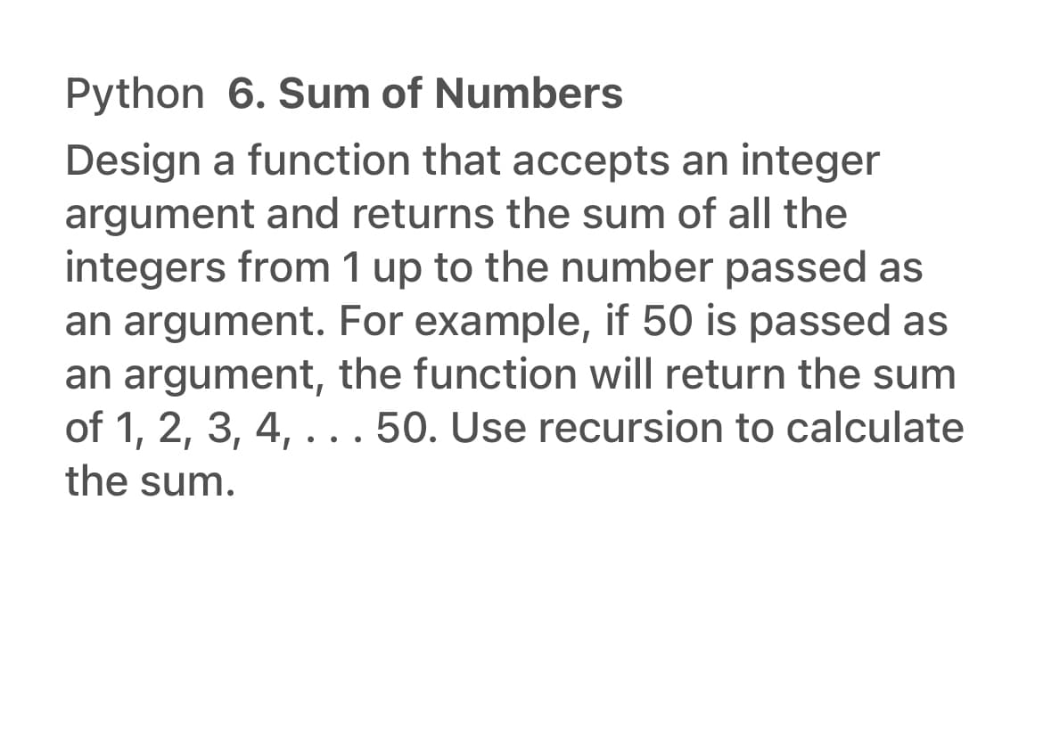 Python 6. Sum of Numbers
Design a function that accepts an integer
argument and returns the sum of all the
integers from 1 up to the number passed as
an argument. For example, if 50 is passed as
an argument, the function will return the sum
of 1, 2, 3, 4, ...50. Use recursion to calculate
•
the sum.
