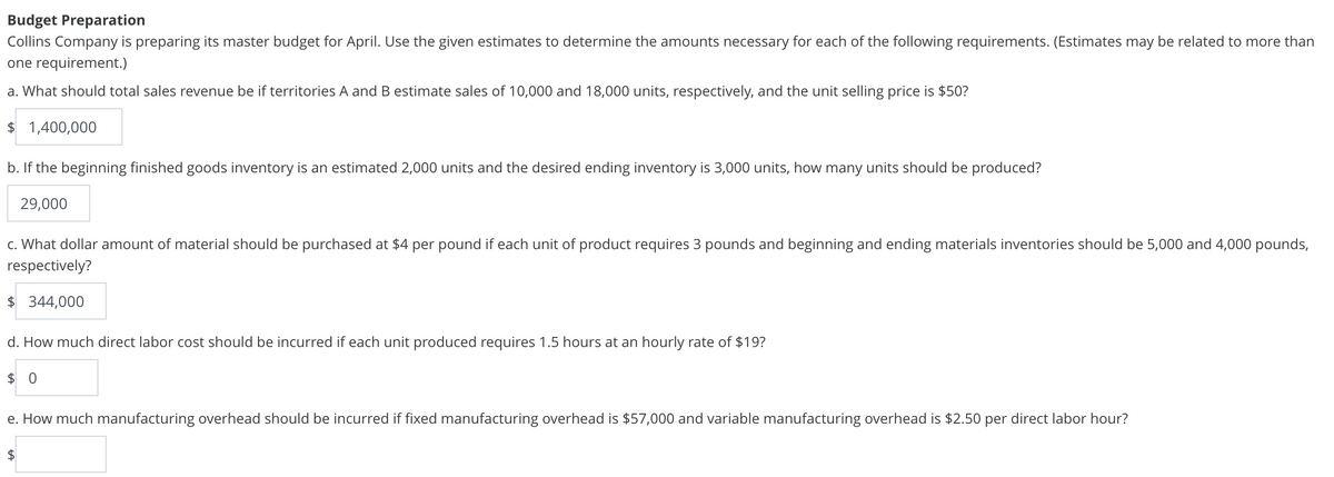 Budget Preparation
Collins Company is preparing its master budget for April. Use the given estimates to determine the amounts necessary for each of the following requirements. (Estimates may be related to more than
one requirement.)
a. What should total sales revenue be if territories A and B estimate sales of 10,000 and 18,000 units, respectively, and the unit selling price is $50?
$ 1,400,000
b. If the beginning finished goods inventory is an estimated 2,000 units and the desired ending inventory is 3,000 units, how many units should be produced?
29,000
c. What dollar amount of material should be purchased at $4 per pound if each unit of product requires 3 pounds and beginning and ending materials inventories should be 5,000 and 4,000 pounds,
respectively?
$ 344,000
d. How much direct labor cost should be incurred if each unit produced requires 1.5 hours at an hourly rate of $19?
$0
e. How much manufacturing overhead should be incurred if fixed manufacturing overhead is $57,000 and variable manufacturing overhead is $2.50 per direct labor hour?