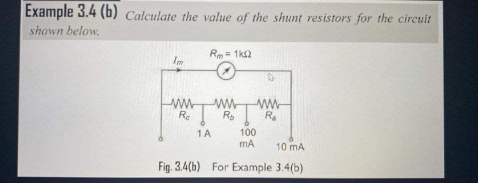 Example 3.4 (b) Calculate the value of the shunt resistors for the circuit
shown below.
Rm = 1k2
Im
Rc
Rp
Ra
ww
100
mA
1 A
10 mA
Fig. 3.4(b) For Example 3.4(b)
