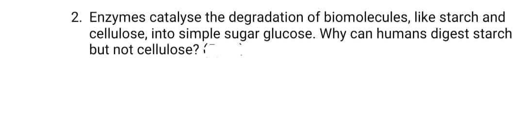 2. Enzymes catalyse the degradation of biomolecules, like starch and
cellulose, into simple sugar glucose. Why can humans digest starch
but not cellulose?
