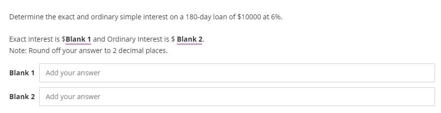 Determine the exact and ordinary simple interest on a 180-day loan of $10000 at 6%.
Exact Interest is $Blank 1 and Ordinary Interest is $ Blank 2.
Note: Round off your answer to 2 decimal places.
Blank 1 Add your answer
Blank 2
Add your answer
