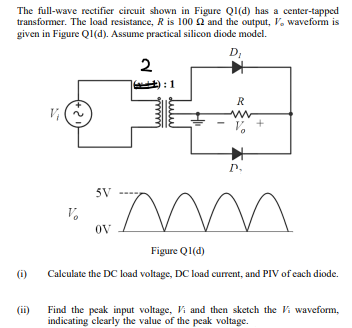 The full-wave rectifier circuit shown in Figure Q1(d) has a center-tapped
transformer. The load resistance, R is 100 2 and the output, V. waveform is
given in Figure Q1(d). Assume practical silicon diode model.
D
;
2
): 1
R
P.
5V
OV
Figure QI(d)
(i)
Calculate the DC load voltage, DC load current, and PIV of each diode.
Find the peak input voltage, Vi and then sketch the Vi waveform,
indicating clearly the value of the peak voltage.
(ii)
