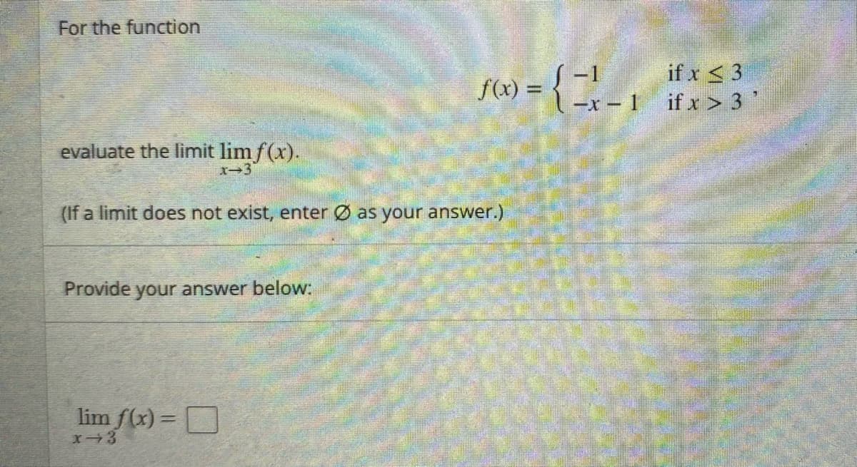 For the function
if x < 3
-1
f(x) =
-x – 1 if x> 3 '
evaluate the limit lim f(x).
X-3
(If a limit does not exist, enter Ø as your answer.)
Provide your answer below:
lim f(x) = D
