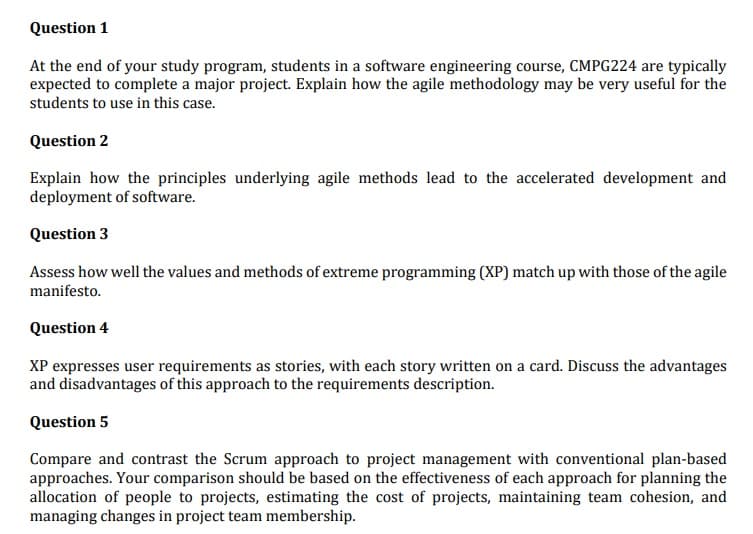 Question 1
At the end of your study program, students in a software engineering course, CMPG224 are typically
expected to complete a major project. Explain how the agile methodology may be very useful for the
students to use in this case.
Question 2
Explain how the principles underlying agile methods lead to the accelerated development and
deployment of software.
Question 3
Assess how well the values and methods of extreme programming (XP) match up with those of the agile
manifesto.
Question 4
XP expresses user requirements as stories, with each story written on a card. Discuss the advantages
and disadvantages of this approach to the requirements description.
Question 5
Compare and contrast the Scrum approach to project management with conventional plan-based
approaches. Your comparison should be based on the effectiveness of each approach for planning the
allocation of people to projects, estimating the cost of projects, maintaining team cohesion, and
managing changes in project team membership.
