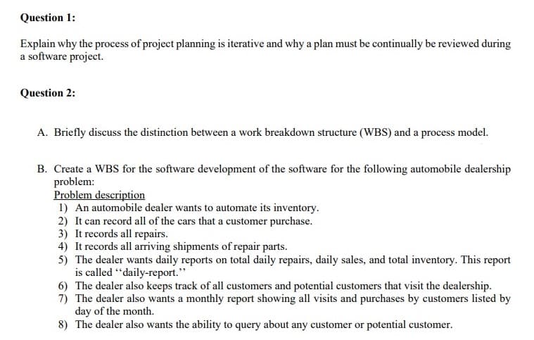 Question 1:
Explain why the process of project planning is iterative and why a plan must be continually be reviewed during
a software project.
Question 2:
A. Briefly discuss the distinction between a work breakdown structure (WBS) and a process model.
B. Create a WBS for the software development of the software for the following automobile dealership
problem:
Problem description
1) An automobile dealer wants to automate its inventory.
2) It can record all of the cars that a customer purchase.
3) It records all repairs.
4) It records all arriving shipments of repair parts.
5) The dealer wants daily reports on total daily repairs, daily sales, and total inventory. This report
is called "daily-report."
6) The dealer also keeps track of all customers and potential customers that visit the dealership.
7) The dealer also wants a monthly report showing all visits and purchases by customers listed by
day of the month.
8) The dealer also wants the ability to query about any customer or potential customer.
