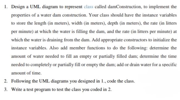 1. Design a UML diagram to represent class called damConstruction, to implement the
properties of a water dam construction. Your class should have the instance variables
to store the length (in meters), width (in meters), depth (in meters), the rate (in litters
per minute) at which the water is filling the dam, and the rate (in litters per minute) at
which the water is draining from the dam. Add appropriate constructors to initialize the
instance variables. Also add member functions to do the following: determine the
amount of water needed to fill an empty or partially filled dam; determine the time
needed to completely or partially fill or empty the dam; add or drain water for a specific
amount of time.
2. Following the UML diagrams you designed in 1., code the class.
3. Write a test program to test the class you coded in 2.
