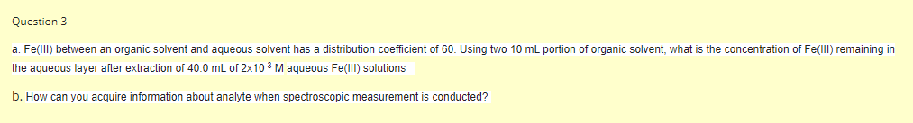 Question 3
a. Fe(llI) between an organic solvent and aqueous solvent has a distribution coefficient of 60. Using two 10 ml portion of organic solvent, what is the concentration of Fe(lll) remaining in
the aqueous layer after extraction of 40.0 mL of 2x10-3 M aqueous Fe(lll) solutions
b. How can you acquire information about analyte when spectroscopic measurement is conducted?
