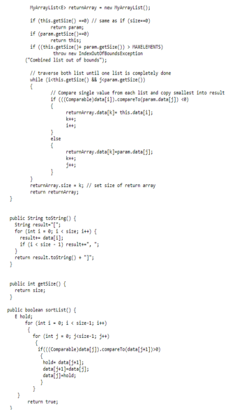 PMyarraylistcE> returnarray - new HyArraylist();
if (this.getsize() --a) // sane as if (sizes-0)
return paran;
if (paran. getsize()a0)
return this;
if ((this.getsize()+ param. getsize()) > HAXELEHENTS)
throw new IndexoutofBoundsException
("Combined list out of bounds");
Il traverse both list until one list is completely done
uhile (icthis.getsize() jeparam.getsize())
I/ Compare single value from each list and copy smallest into result
if (((Comparable)data[i]).compareTo(param.deta(j]) <0)
returnarray.data(k)- this.data(i];
else
returnarray.data[k]=paran.data[j];
returnarray.size k; // set size of return array
return returnarray;
public String tostring() {
String resulte"(";
for (int i - 0; i « size; i++) {
resultte data(i];
if (4 « size - i) resulte", ";
return result. tostring() + "1":
public int getsize() {
return size;
public boolean sortiist() {
E hold;
for (int i- e; 1 < size-1; i+t)
for (int j- 0; jesize-1; j++)
iFccComparable)data( ]). compareTo(data[j+1])>0)
holde datalj+1];
data(j+1]=data[j]:
data(i]-hold;
return true;
