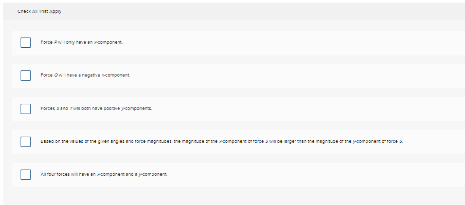 Check All That Apply
Force P will only have an x-component.
Force Qwill have a negative x-component.
Forces Sand Twill both have positive y-components.
Based on the values of the given angles and force magnitudes, the magnitude of the x-component of force S will be larger than the magnitude of the y-component of force S.
All four forces will have an x-component and a y-component.