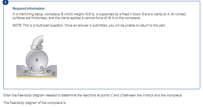 Required information
In a machining setup, workplece B, which weighs 10.5 lb, is supported by a fixed V block E and a clamp at A. All contact
surfaces are frictionless, and the clamp applies a vertical force of 16 lb to the workplece.
NOTE: This is a multi-part question. Once an answer is submitted, you will be unable to return to this part.
30°
30°
E
Draw the free-body diagram needed to determine the reactions at points Cand D between the Vblock and the workplece.
The free-body diagram of the workplece is
