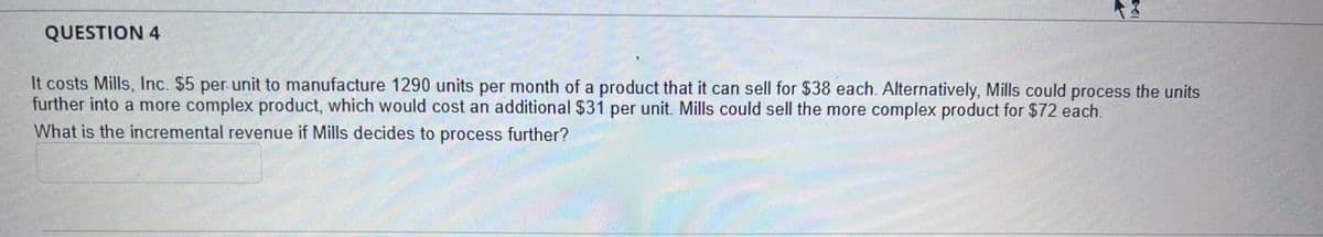 QUESTION 4
It costs Mills, Inc. $5 per unit to manufacture 1290 units per month of a product that it can sell for $38 each. Alternatively, Mills could process the units
further into a more complex product, which would cost an additional $31 per unit. Mills could sell the more complex product for $72 each.
What is the incremental revenue if Mills decides to process further?