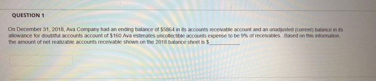 QUESTION 1
On December 31, 2018, Ava Company had an ending balance of $5864 in its accounts receivable account and an unadjusted (current) balance in its
allowance for doubtful accounts account of $160.Ava estimates uncollectible accounts expense to be 9% of receivables. Based on this information,
the amount of net realizable accounts receivable shown on the 2018 balance sheet is $

