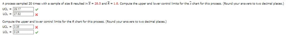 A process sampled 20 times with a sample of size 8 resulted in = 28.5 and R = 1.8. Compute the upper and lower control limits for the x chart for this process. (Round your answers to two decimal places.)
UCL = 29.17
LCL = 27.82
X
Compute the upper and lower control limits for the R chart for this process. (Round your answers to two decimal places.)
UCL = 3.35
X
LCL =
0.24
