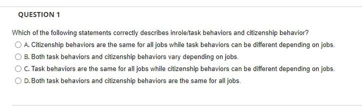 QUESTION 1
Which of the following statements correctly describes inrole/task behaviors and citizenship behavior?
OA. Citizenship behaviors are the same for all jobs while task behaviors can be different depending on jobs.
B. Both task behaviors and citizenship behaviors vary depending on jobs.
C. Task behaviors are the same for all jobs while citizenship behaviors can be different depending on jobs.
D. Both task behaviors and citizenship behaviors are the same for all jobs.

