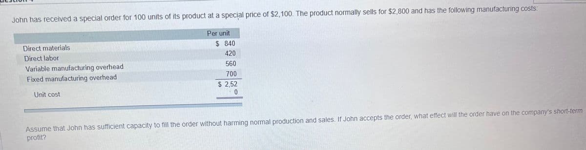 John has received a special order for 100 units of its product at a special price of $2,100. The product normally sells for $2,800 and has the following manufacturing costs:
Direct materials
Direct labor
Variable manufacturing overhead
Fixed manufacturing overhead
Unit cost
Per unit
$
840
420
560
700
$2,52
0
Assume that John has sufficient capacity to fill the order without harming normal production and sales. If John accepts the order, what effect will the order have on the company's short-term
profit?