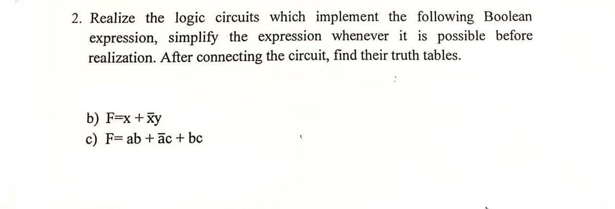 2. Realize the logic circuits which implement the following Boolean
expression, simplify the expression whenever it is possible before
realization. After connecting the circuit, find their truth tables.
b) F=x + xy
c) F= ab + āc + bc
