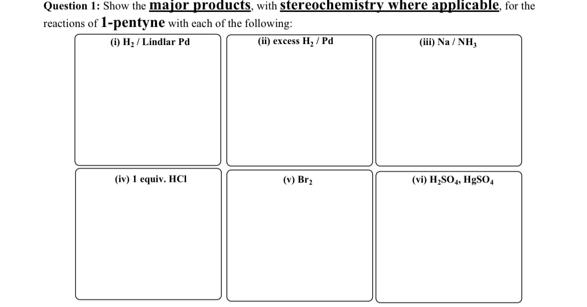 Question 1: Show the major products, with stereochemistry where applicable, for the
reactions of 1-pentyne with each of the following:
(i) H₂/Lindlar Pd
(ii) excess H2 Pd
(iii) Na / NH3
(iv) 1 equiv. HCI
(v) Br2
(vi) H2SO4, HgSO4