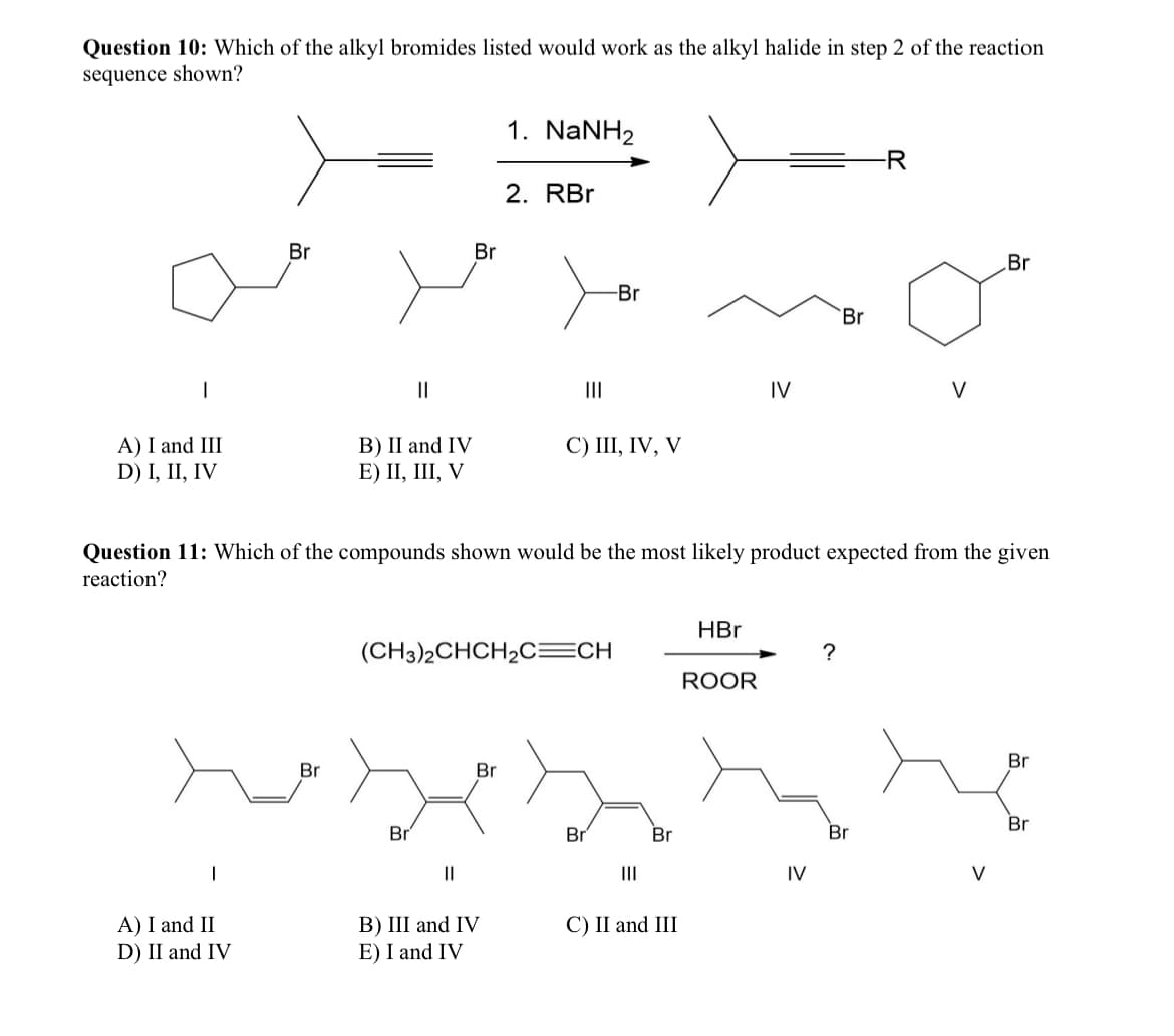 Question 10: Which of the alkyl bromides listed would work as the alkyl halide in step 2 of the reaction
sequence shown?
1. NaNH2
2. RBr
Br
Br
-Br
||
III
IV
A) I and III
D) I, II, IV
B) II and IV
E) II, III, V
C) III, IV, V
Br
V
Br
Question 11: Which of the compounds shown would be the most likely product expected from the given
reaction?
Br
(CH3)2CHCH2C=CH
Br
HBr
?
ROOR
Br
Br
Br
Br
Br
Br
||
III
IV
V
A) I and II
D) II and IV
B) III and IV
E) I and IV
C) II and III