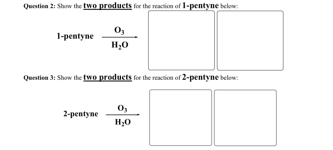 Question 2: Show the two products for the reaction of 1-pentyne below:
03
1-pentyne
H₂O
Question 3: Show the two products for the reaction of 2-pentyne below:
03
2-pentyne
H₂O