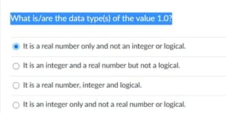 What is/are the data type(s) of the value 1.03
It is a real number only and not an integer or logical.
It is an integer and a real number but not a logical.
It is a real number, integer and logical.
It is an integer only and not a real number or logical.
