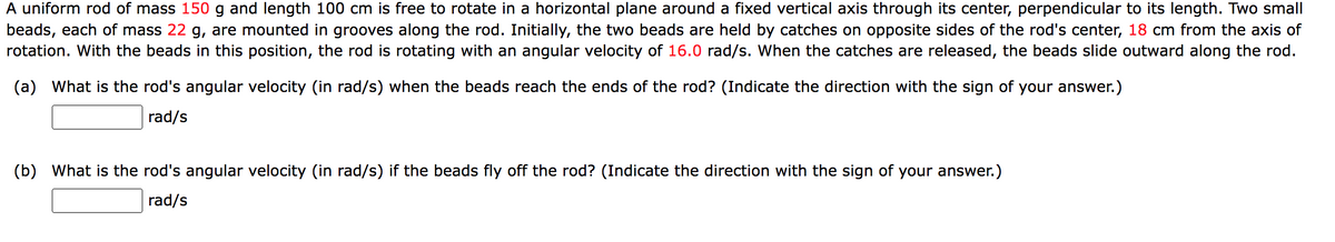 A uniform rod of mass 150 g and length 100 cm is free to rotate in a horizontal plane around a fixed vertical axis through its center, perpendicular to its length. Two small
beads, each of mass 22 g, are mounted in grooves along the rod. Initially, the two beads are held by catches on opposite sides of the rod's center, 18 cm from the axis of
rotation. With the beads in this position, the rod is rotating with an angular velocity of 16.0 rad/s. When the catches are released, the beads slide outward along the rod.
(a) What is the rod's angular velocity (in rad/s) when the beads reach the ends of the rod? (Indicate the direction with the sign of your answer.)
rad/s
(b) What is the rod's angular velocity (in rad/s) if the beads fly off the rod? (Indicate the direction with the sign of your answer.)
rad/s
