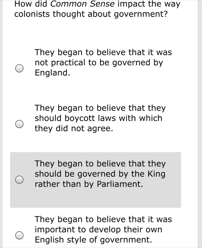 How did Common Sense impact the way
colonists thought about government?
They began to believe that it was
not practical to be governed by
England.
They began to believe that they
should boycott laws with which
they did not agree.
They began to believe that they
should be governed by the King
rather than by Parliament.
They began to believe that it was
important to develop their own
English style of government.
