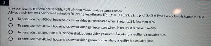 In a recent sample of 250 households, 45% of them owned a video game console.
A hypothesis test was performed using the following hypotheses: Họ :p= 0.40 vs. Ha:p< 0.40. A Type Il error for this hypothesis test is:
To conclude that 40% of households own a video game console when, in reality, it is less than 40%.
To conclude that 40% of households own a video game console when, in reality, it is more than 40%.
To conclude that less than 40% of households own a video game consale when, in reality, it is equal to 40%.
To conclude that 40% of households own a video game console when, in reality, it is equal to 40%.
