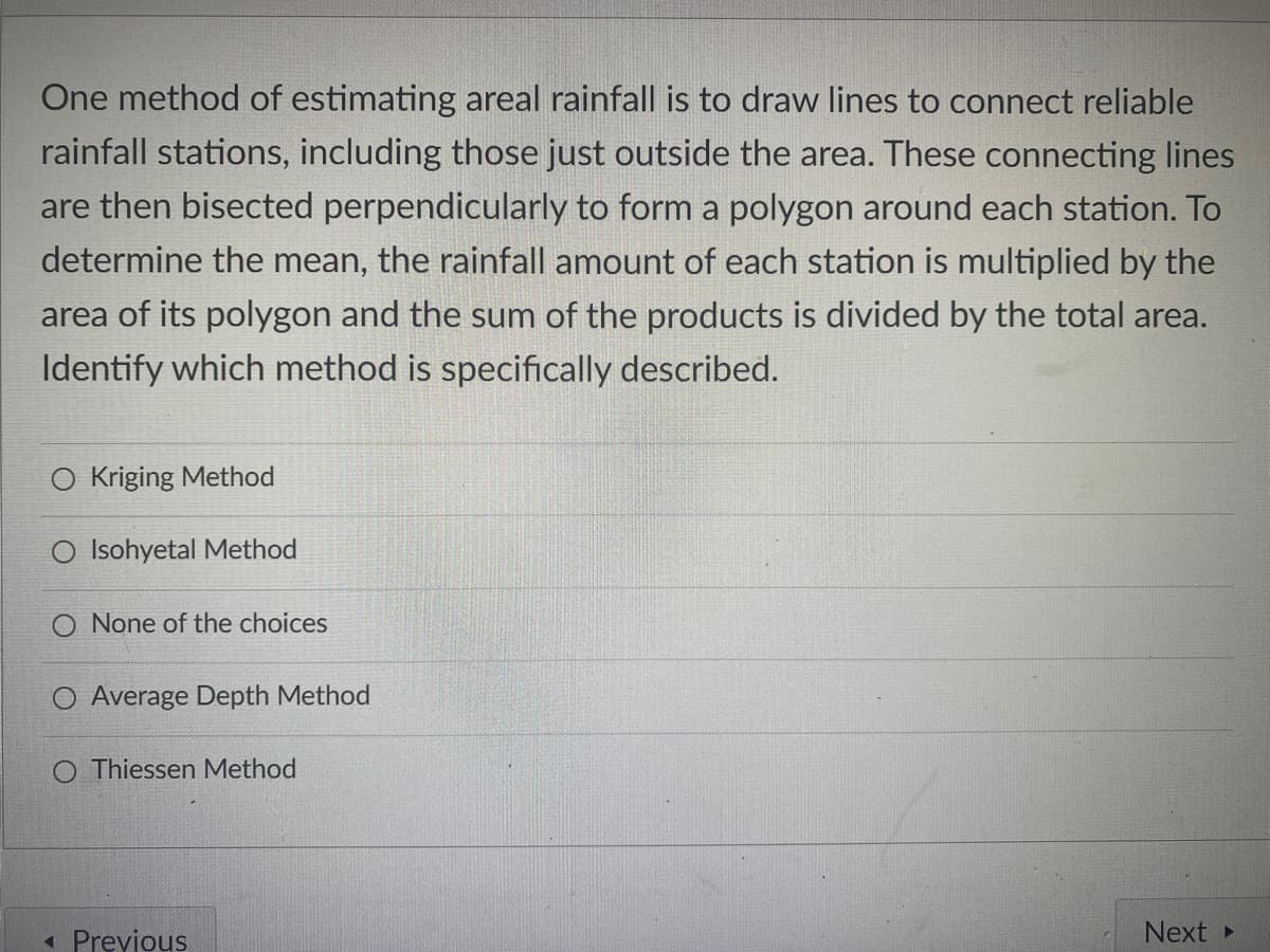 One method of estimating areal rainfall is to draw lines to connect reliable
rainfall stations, including those just outside the area. These connecting lines
are then bisected perpendicularly to form a polygon around each station. To
determine the mean, the rainfall amount of each station is multiplied by the
area of its polygon and the sum of the products is divided by the total area.
Identify which method is specifically described.
O Kriging Method
O Isohyetal Method
None of the choices
O Average Depth Method
O Thiessen Method
« Previous
Next
