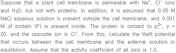 Suppose that a plant cell membrane is permeable with Na*, CI ions
and H20, but not with proteins. In addition, it is assumed that 0.05 M
Nacl aqueous solution is present outside the cell membrane, and 0.001
M of protein (P) is present inside. The protein is ionized to p, z =
20, and the opposite ion is CI". From this, calculate the theft potential
that occurs between the cell membrane and the external solution in
equilibrium. Assume that the activity coefficient of all ions is 1.0.
