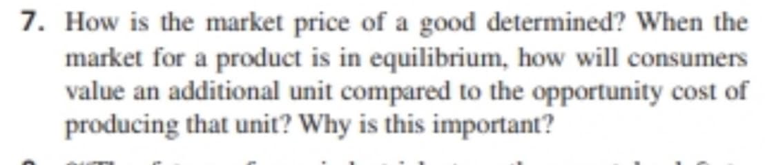 7. How is the market price of a good determined? When the
market for a product is in equilibrium, how will consumers
value an additional unit compared to the opportunity cost of
producing that unit? Why is this important?