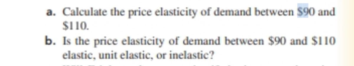 a. Calculate the price elasticity of demand between $90 and
$110.
b. Is the price elasticity of demand between $90 and $110
elastic, unit elastic, or inelastic?