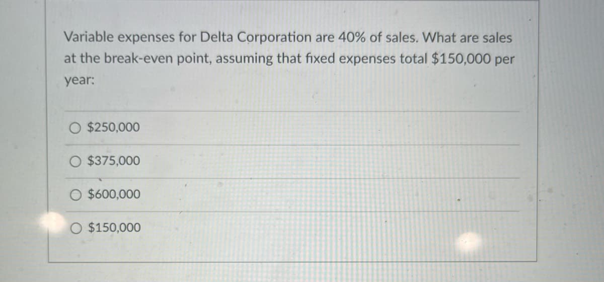 Variable expenses for Delta Corporation are 40% of sales. What are sales
at the break-even point, assuming that fixed expenses total $150,000 per
year:
$250,000
$375,000
$600,000
$150,000