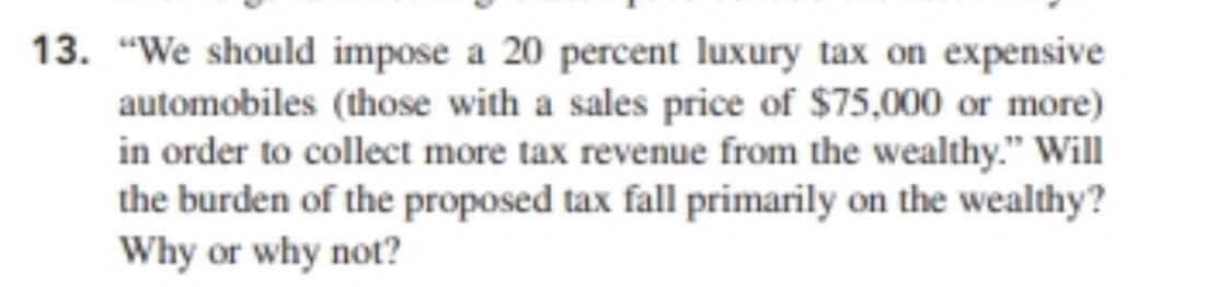 13. "We should impose a 20 percent luxury tax on expensive
automobiles (those with a sales price of $75,000 or more)
in order to collect more tax revenue from the wealthy." Will
the burden of the proposed tax fall primarily on the wealthy?
Why or why not?