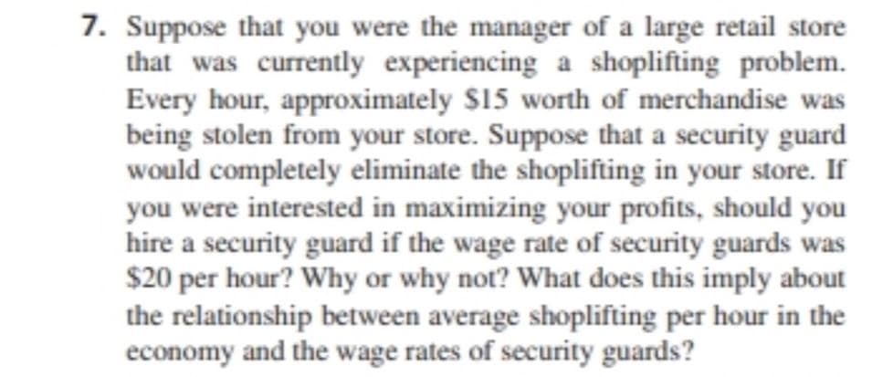 7. Suppose that you were the manager of a large retail store
that was currently experiencing a shoplifting problem.
Every hour, approximately $15 worth of merchandise was
being stolen from your store. Suppose that a security guard
would completely eliminate the shoplifting in your store. If
you were interested in maximizing your profits, should you
hire a security guard if the wage rate of security guards was
$20 per hour? Why or why not? What does this imply about
the relationship between average shoplifting per hour in the
economy and the wage rates of security guards?
